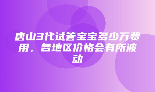 唐山3代试管宝宝多少万费用，各地区价格会有所波动