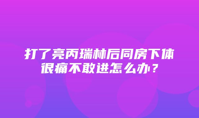 打了亮丙瑞林后同房下体很痛不敢进怎么办？