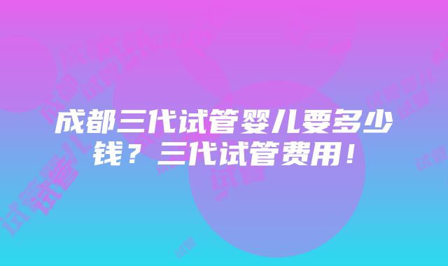 成都三代试管婴儿要多少钱？三代试管费用！