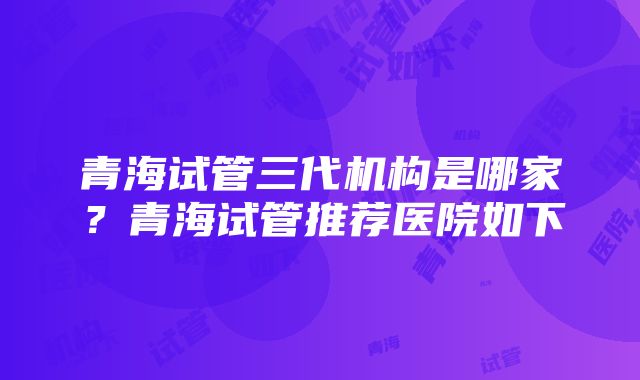 青海试管三代机构是哪家？青海试管推荐医院如下