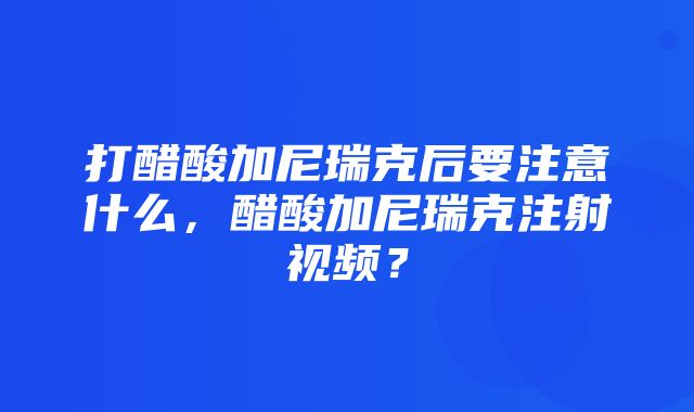 打醋酸加尼瑞克后要注意什么，醋酸加尼瑞克注射视频？