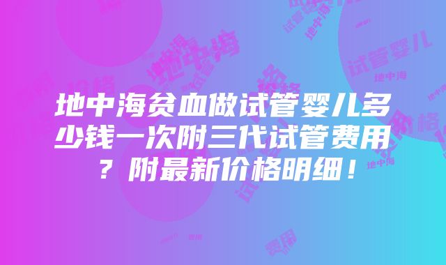 地中海贫血做试管婴儿多少钱一次附三代试管费用？附最新价格明细！