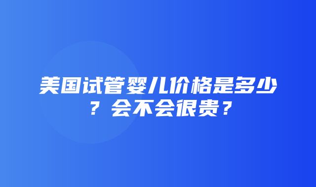 美国试管婴儿价格是多少？会不会很贵？