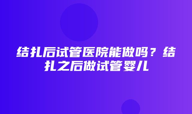 结扎后试管医院能做吗？结扎之后做试管婴儿