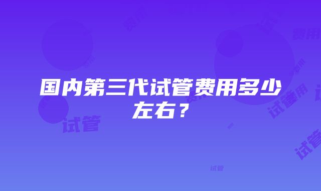 国内第三代试管费用多少左右？