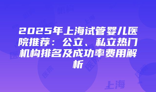 2025年上海试管婴儿医院推荐：公立、私立热门机构排名及成功率费用解析