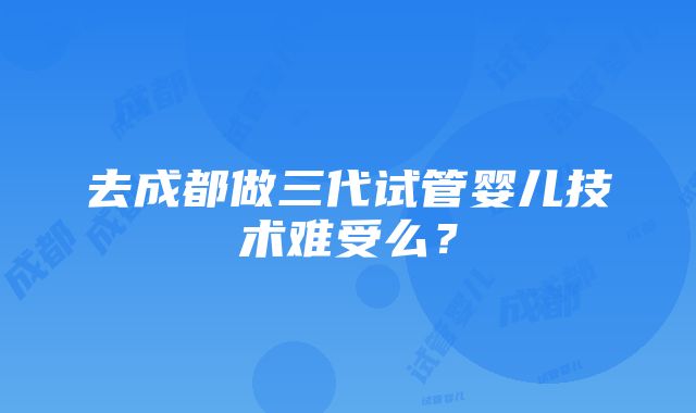 去成都做三代试管婴儿技术难受么？