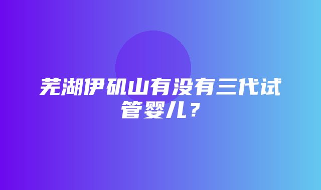 芜湖伊矶山有没有三代试管婴儿？