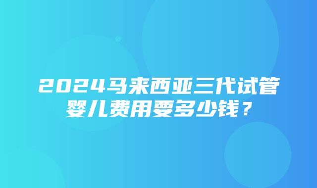 2024马来西亚三代试管婴儿费用要多少钱？