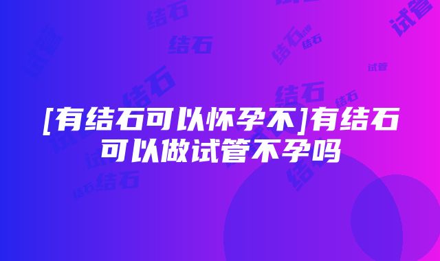 [有结石可以怀孕不]有结石可以做试管不孕吗