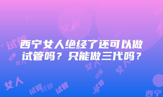 西宁女人绝经了还可以做试管吗？只能做三代吗？