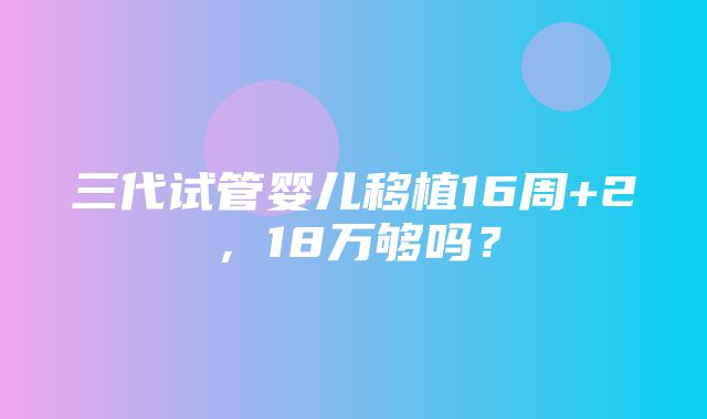 三代试管婴儿移植16周+2，18万够吗？