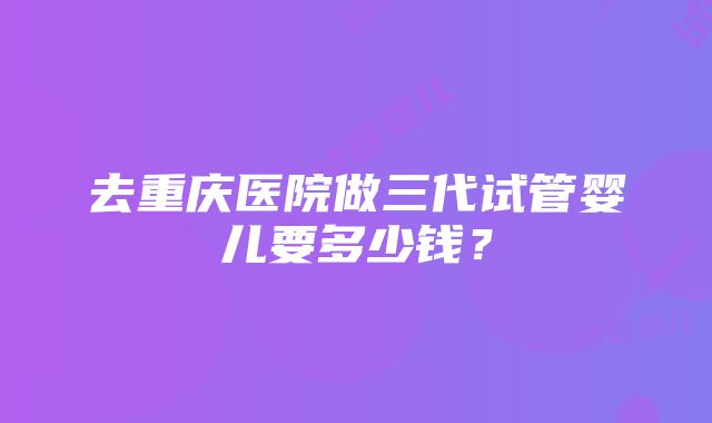 去重庆医院做三代试管婴儿要多少钱？