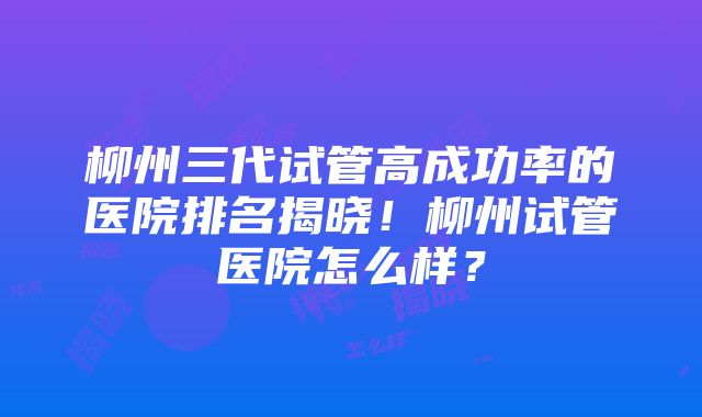 柳州三代试管高成功率的医院排名揭晓！柳州试管医院怎么样？