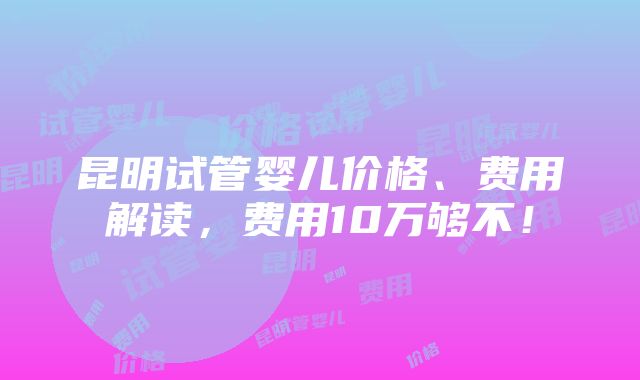 昆明试管婴儿价格、费用解读，费用10万够不！