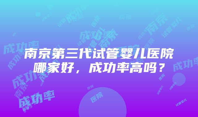 南京第三代试管婴儿医院哪家好，成功率高吗？