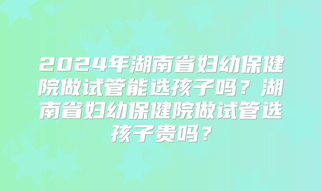 2024年湖南省妇幼保健院做试管能选孩子吗？湖南省妇幼保健院做试管选孩子贵吗？