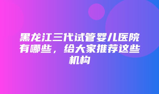 黑龙江三代试管婴儿医院有哪些，给大家推荐这些机构