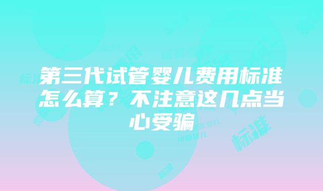 第三代试管婴儿费用标准怎么算？不注意这几点当心受骗