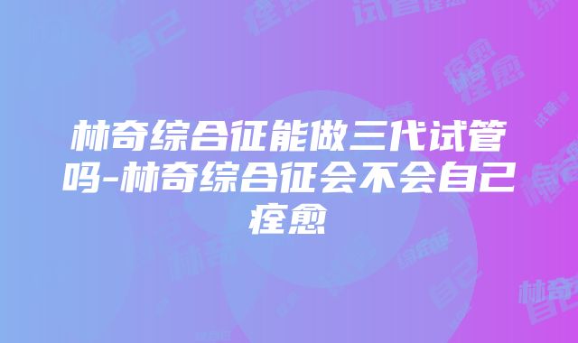 林奇综合征能做三代试管吗-林奇综合征会不会自己痊愈