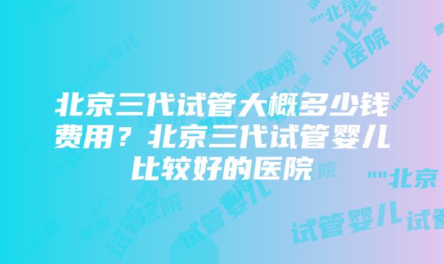 北京三代试管大概多少钱费用？北京三代试管婴儿比较好的医院