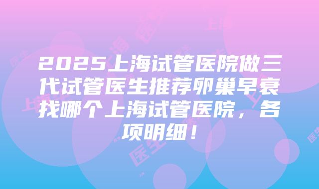 2025上海试管医院做三代试管医生推荐卵巢早衰找哪个上海试管医院，各项明细！