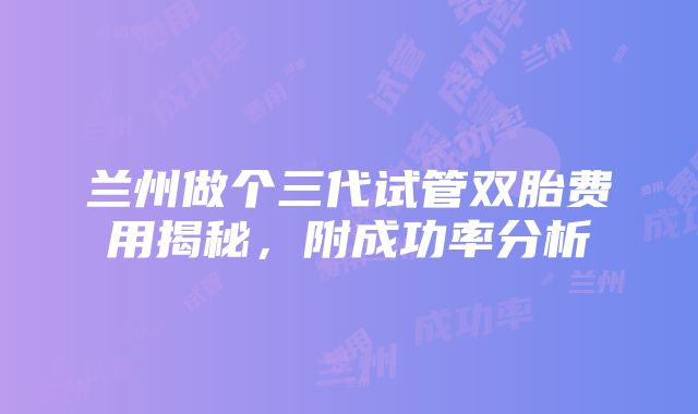 兰州做个三代试管双胎费用揭秘，附成功率分析