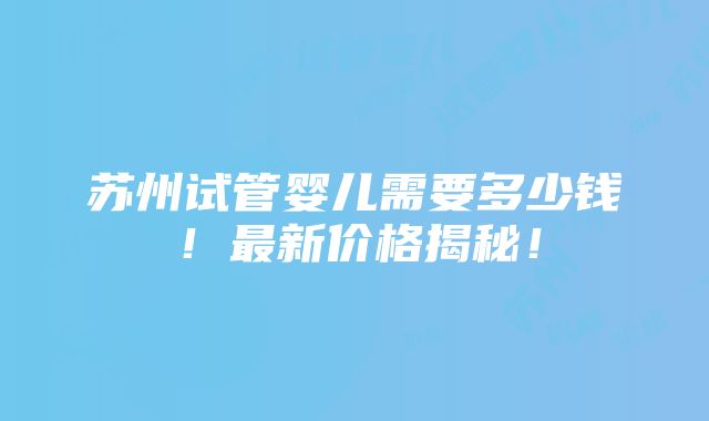 苏州试管婴儿需要多少钱！最新价格揭秘！