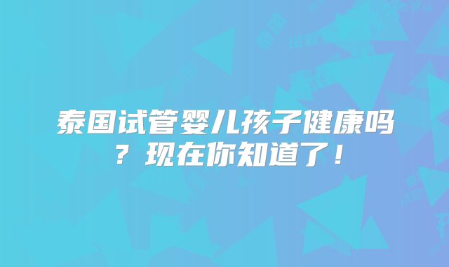 泰国试管婴儿孩子健康吗？现在你知道了！