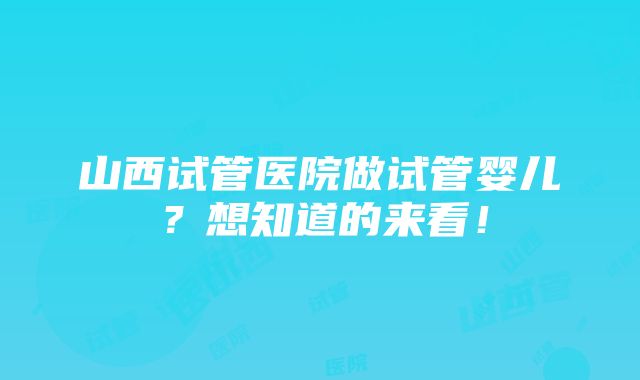 山西试管医院做试管婴儿？想知道的来看！