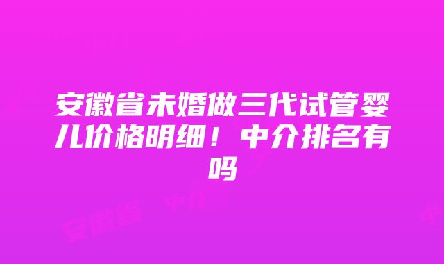 安徽省未婚做三代试管婴儿价格明细！中介排名有吗