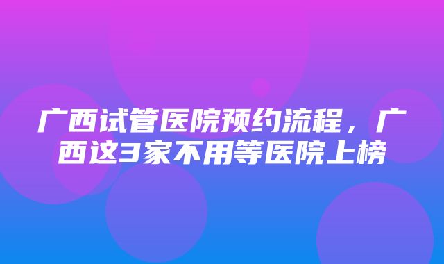 广西试管医院预约流程，广西这3家不用等医院上榜