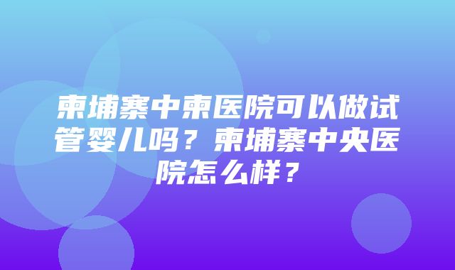 柬埔寨中柬医院可以做试管婴儿吗？柬埔寨中央医院怎么样？