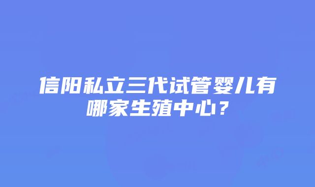 信阳私立三代试管婴儿有哪家生殖中心？