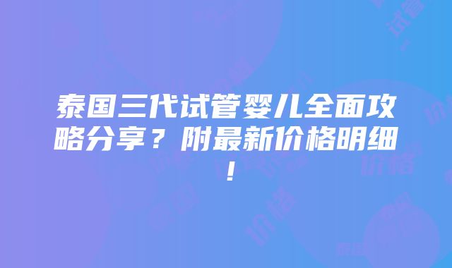 泰国三代试管婴儿全面攻略分享？附最新价格明细！