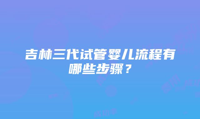 吉林三代试管婴儿流程有哪些步骤？