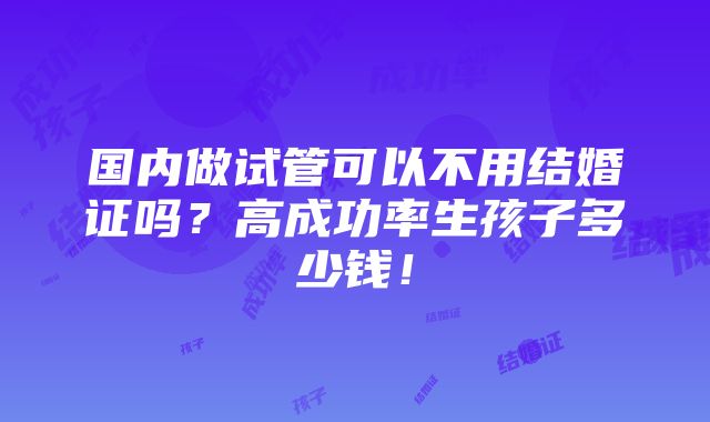 国内做试管可以不用结婚证吗？高成功率生孩子多少钱！