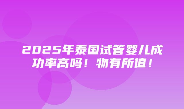 2025年泰国试管婴儿成功率高吗！物有所值！