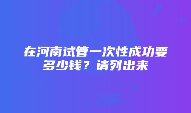 在河南试管一次性成功要多少钱？请列出来