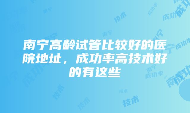 南宁高龄试管比较好的医院地址，成功率高技术好的有这些