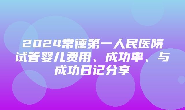 2024常德第一人民医院试管婴儿费用、成功率、与成功日记分享