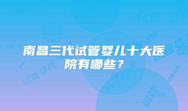 南昌三代试管婴儿十大医院有哪些？