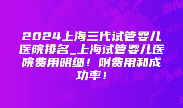 2024上海三代试管婴儿医院排名_上海试管婴儿医院费用明细！附费用和成功率！