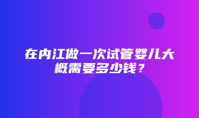 在内江做一次试管婴儿大概需要多少钱？