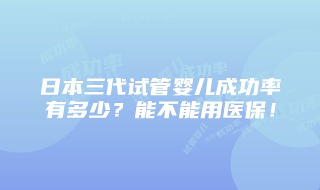 日本三代试管婴儿成功率有多少？能不能用医保！