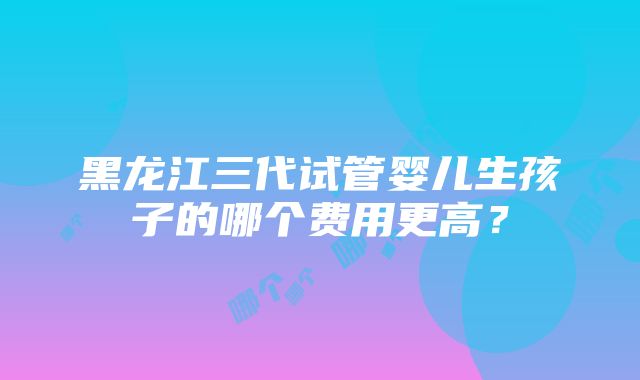 黑龙江三代试管婴儿生孩子的哪个费用更高？