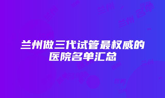 兰州做三代试管最权威的医院名单汇总