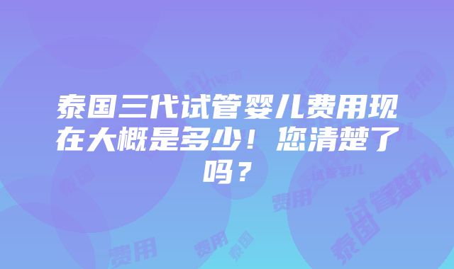 泰国三代试管婴儿费用现在大概是多少！您清楚了吗？