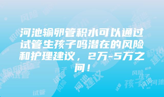 河池输卵管积水可以通过试管生孩子吗潜在的风险和护理建议，2万-5万之间！