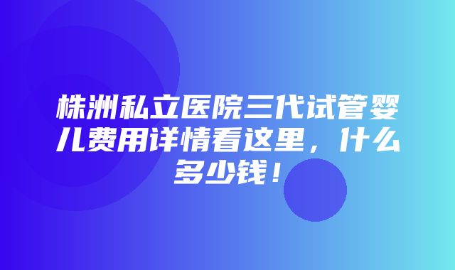 株洲私立医院三代试管婴儿费用详情看这里，什么多少钱！